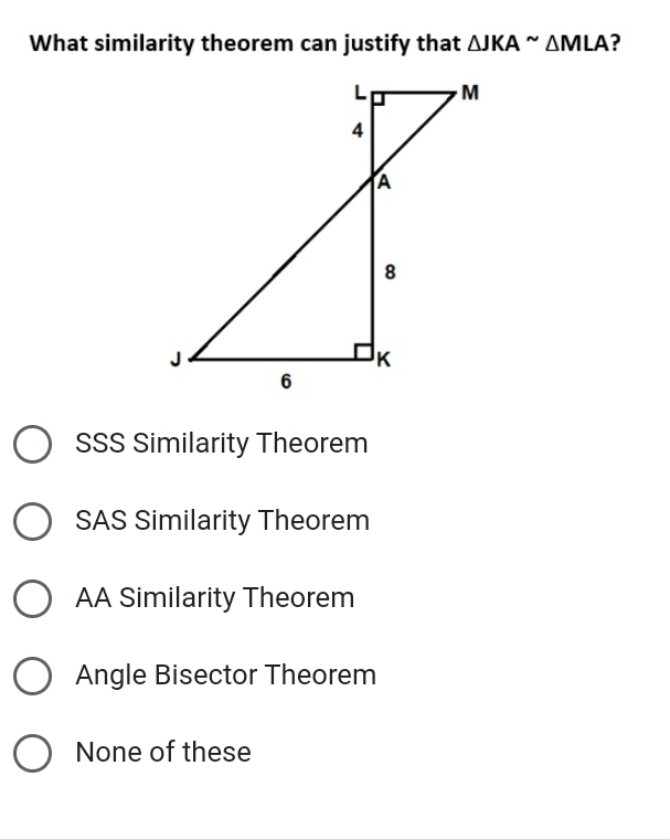 What similarity theorem can justify that △ JKAsim △ MLA ?
SSS Similarity Theorem
SAS Similarity Theorem
AA Similarity Theorem
Angle Bisector Theorem
None of these