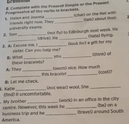Gramma 
B. Complete with the Present Simple or the Present 
Progressive of the verbs in brackets. 
1. Helen and Joanna _(chat) on the Net with 
friends right now. They _(talk) about their 2
university exams. 
2. Tor _(not fly) to Edinburgh next week. He 
_ 
(drive). He _(hate) flying. 
3. A: Excuse me, I _(look for) a gift for my 
sister. Can you help me? 
B: What _you _(think) of 
these bracelets? 
A: They _(seem) nice. How much 
_ 
this bracelet _(cost)? 
B: Let me check. 
. Katle _(not wear) wool. She_ 
(find) it uncomfortable. 
. My brother _(work) in an office in the city 
centre. However, this week he _(be) on a 
business trip and he _(travel) around South 
America.