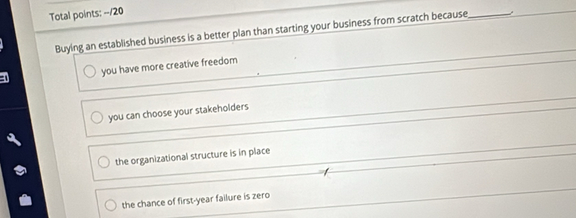 Total points: --/20
Buying an established business is a better plan than starting your business from scratch because_
_
you have more creative freedom
_
you can choose your stakeholders
_
the organizational structure is in place
the chance of first-year failure is zero