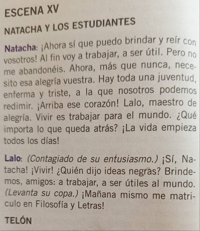 ESCENA XV 
NATACHA Y LOS ESTUDIANTES 
Natacha: ¡Ahora sí que puedo brindar y reír con 
vosotros! Al fin voy a trabajar, a ser útil. Pero no 
me abandonéis. Ahora, más que nunca, nece- 
sito esa alegría vuestra. Hay toda una juventud, 
enferma y triste, a la que nosotros podemos 
redimir. ¡Arriba ese corazón! Lalo, maestro de 
alegría. Vivir es trabajar para el mundo. ¿Qué 
importa lo que queda atrás? ¡La vida empieza 
todos los días! 
Lalo: (Contagiado de su entusiasmo.) ¡Sí, Na- 
tacha! ¡Vivir! ¿Quién dijo ideas negras? Brinde- 
mos, amigos: a trabajar, a ser útiles al mundo. 
(Levanta su copa.) ¡Mañana mismo me matri- 
culo en Filosofía y Letras! 
TELÓN