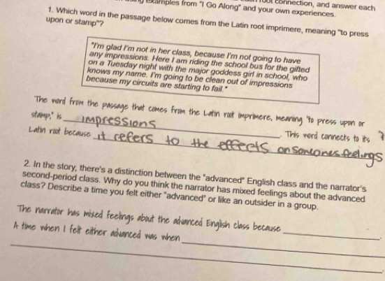 10t connection, and answer each 
xamples from "I Go Along" and your own experiences. 
upon or stamp"? 
1. Which word in the passage below cores from the Latin root imprimere, meaning "to press 
"I'm glad I'm not in her class, because I'm not going to have 
any impressions. Here I am riding the school bus for the gifted 
on a Tuesday night with the major goddess girl in school, who 
knows my name. I'm going to be clean out of impressions 
because my circuits are starting to fail." 
_ 
The word from the passage that comes from the Latin root imprimere, meaning "to press upon or 
stamp." is 
Latin root because 
_. This word connects to its 
2. In the story, there's a distinction between the "advanced" English class and the narrator's 
second-period class. Why do you think the narrator has mixed feelings about the advanced 
class? Describe a time you felt either "advanced" or like an outsider in a group. 
_ 
The narrator has mixed feelings about the advanced English class because 
_ 
_ 
A time when I felt either adanced was when 
.