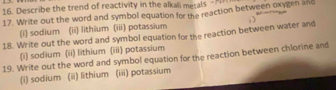 Describe the trend of reactivity in the alkali metals - 
17. Write out the word and symbol equation for the reaction between oxygen and 
(i) sodium (ii) lithium (iii) potassium 
18. Write out the word and symbol equation for the reaction between water and 
(i) sodium (ii) lithium (iii) potassium 
19. Write out the word and symbol equation for the reaction between chlorine and 
(i) sodium (ii) lithium (iii) potassium