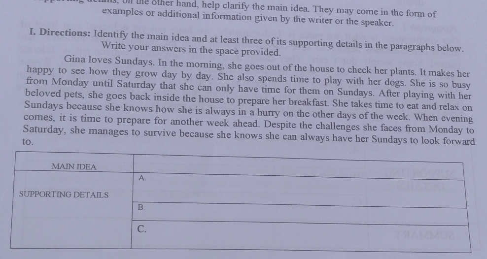 s, Ull the other hand, help clarify the main idea. They may come in the form of 
examples or additional information given by the writer or the speaker. 
I. Directions: Identify the main idea and at least three of its supporting details in the paragraphs below. 
Write your answers in the space provided. 
Gina loves Sundays. In the morning, she goes out of the house to check her plants. It makes her 
happy to see how they grow day by day. She also spends time to play with her dogs. She is so busy 
from Monday until Saturday that she can only have time for them on Sundays. After playing with her 
beloved pets, she goes back inside the house to prepare her breakfast. She takes time to eat and relax on 
Sundays because she knows how she is always in a hurry on the other days of the week. When evening 
comes, it is time to prepare for another week ahead. Despite the challenges she faces from Monday to 
Saturday, she manages to survive because she knows she can always have her Sundays to look forward 
to.