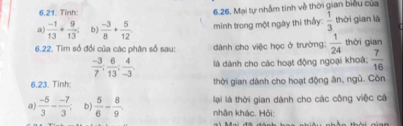 Tinh:
6.26. Mại tự nhẫm tính về thời gian biểu của
a)  (-1)/13 + 9/13  b)  (-3)/8 + 5/12 . mình trong một ngày thì thấy:  1/3  thời gian là
6.22. Tìm số đối của các phân số sau: dành cho việc học ở trường;  1/24  thời gian
 (-3)/7 ;  6/13 ;  4/-3 . là dành cho các hoạt động ngoại khoá;  7/16 
6.23. Tính: thời gian dành cho hoạt động ăn, ngù. Còn
a)  (-5)/3 - (-7)/3 ; b)  5/6 - 8/9 . lại là thời gian dành cho các công việc cá
nhân khác. Hỏi: