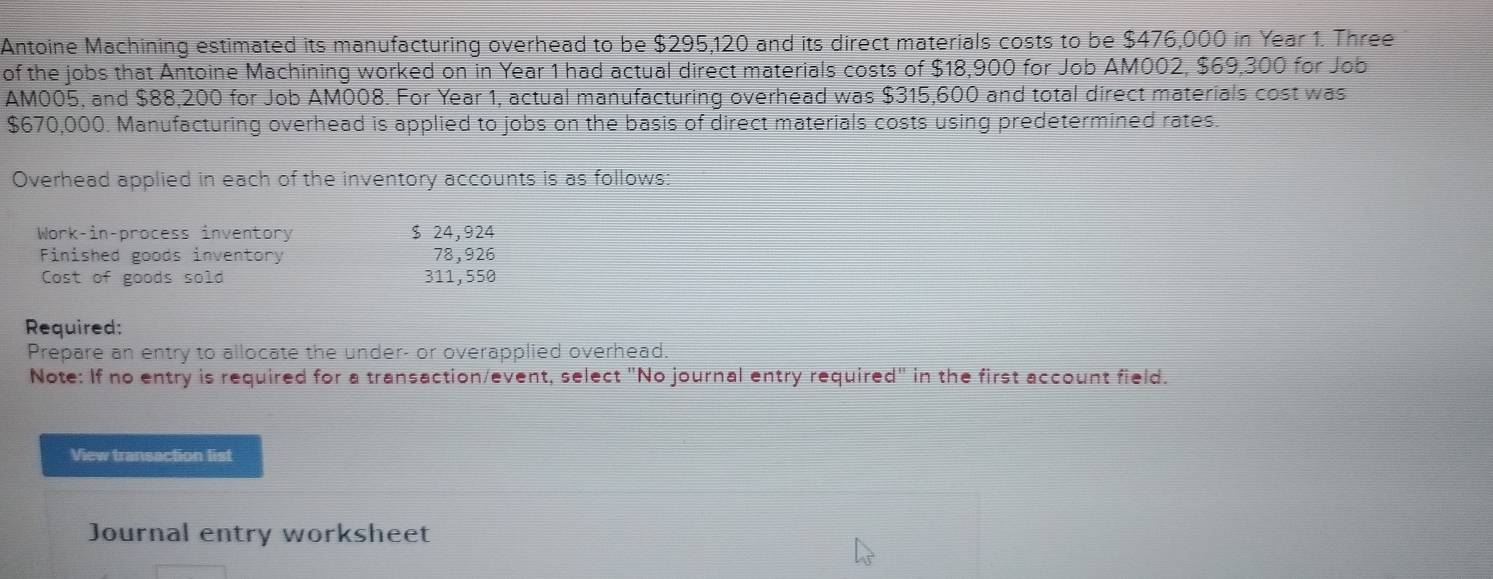 Antoine Machining estimated its manufacturing overhead to be $295,120 and its direct materials costs to be $476,000 in Year 1. Three 
of the jobs that Antoine Machining worked on in Year 1 had actual direct materials costs of $18,900 for Job AM002, $69,300 for Job
AM005, and $88,200 for Job AM008. For Year 1, actual manufacturing overhead was $315,600 and total direct materials cost was
$670,000. Manufacturing overhead is applied to jobs on the basis of direct materials costs using predetermined rates. 
Overhead applied in each of the inventory accounts is as follows: 
Work-in-process inventory $ 24,924
Finished goods inventory 78,926
Cost of goods sold 311, 550
Required: 
Prepare an entry to allocate the under- or overapplied overhead. 
Note: If no entry is required for a transaction/event, select "No journal entry requirer d'' in the first account field. 
View transaction list 
Journal entry worksheet