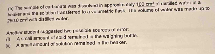 The sample of carbonate was dissolved in approximately _ 100cm^3 of distilled water in a
beaker and the solution transferred to a volumetric flask. The volume of water was made up to
250.0cm^3 with distilled water.
Another student suggested two possible sources of error:
(i) A small amount of solid remained in the weighing bottle.
(ii) A small amount of solution remained in the beaker.