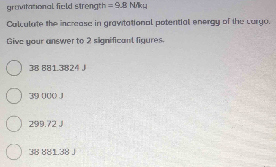 gravitational field strength =9.8N/kg
Calculate the increase in gravitational potential energy of the cargo.
Give your answer to 2 significant figures.
38 881.3824 J
39 000 J
299.72 J
38 881.38 J