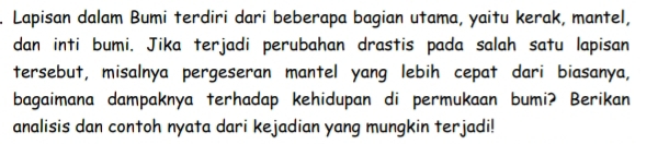 Lapisan dalam Bumi terdiri dari beberapa bagian utama, yaitu kerak, mantel, 
dan inti bumi. Jika terjadi perubahan drastis pada salah satu lapisan 
tersebut, misalnya pergeseran mantel yang lebih cepat dari biasanya, 
bagaimana dampaknya terhadap kehidupan di permukaan bumi? Berikan 
analisis dan contoh nyata dari kejadian yang mungkin terjadi!