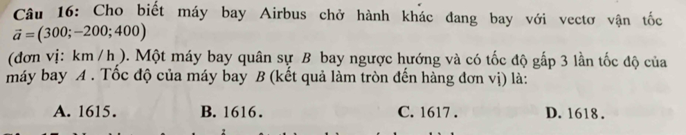 Cho biết máy bay Airbus chở hành khác đang bay với vectơ vận tốc
vector a=(300;-200;400)
(đơn vị: km / h). Một máy bay quân sự B bay ngược hướng và có tốc độ gắp 3 lần tốc độ của
máy bay A . Tốc độ của máy bay B (kết quả làm tròn đến hàng đơn vị) là:
A. 1615. B. 1616. C. 1617. D. 1618.