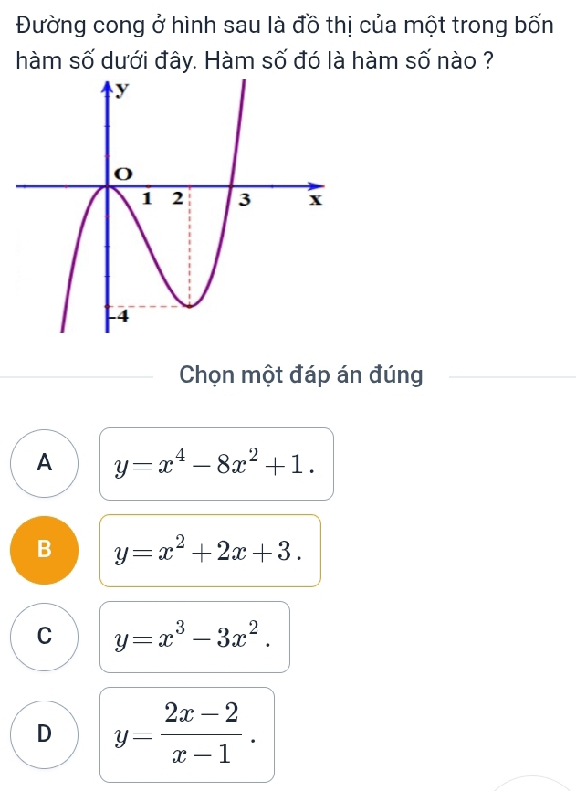 Đường cong ở hình sau là đồ thị của một trong bốn
hàm số dưới đây. Hàm số đó là hàm số nào ?
Chọn một đáp án đúng
A y=x^4-8x^2+1.
B y=x^2+2x+3.
C y=x^3-3x^2.
D y= (2x-2)/x-1 .