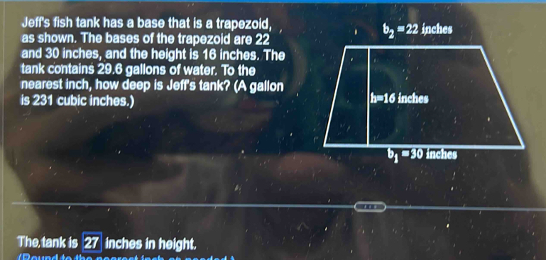 Jeff's fish tank has a base that is a trapezoid, inches
as shown. The bases of the trapezoid are 22
b_2=22
and 30 inches, and the height is 16 inches. The
tank contains 29.6 gallons of water. To the
nearest inch, how deep is Jeff's tank? (A gallon
h=16
is 231 cubic inches.) inches
b_1=30 inches
The, tank is 27 a inches in height.