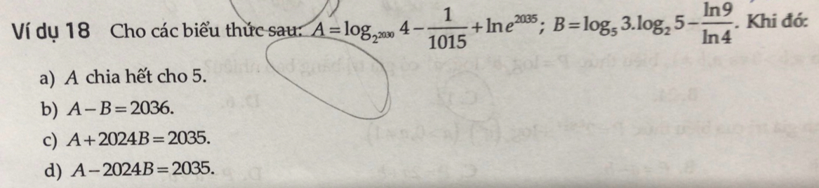 Ví dụ 18 Cho các biểu thức sau: A=log _2^(2000)4- 1/1015 +ln e^(2035); B=log _53.log _25- ln 9/ln 4 . Khi đớ:
a) A chia hết cho 5.
b) A-B=2036.
c) A+2024B=2035.
d) A-2024B=2035.