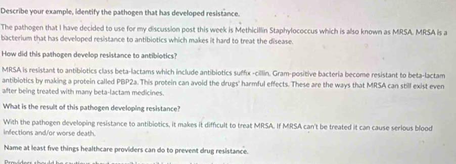 Describe your example, identify the pathogen that has developed resistance. 
The pathogen that I have decided to use for my discussion post this week is Methicillin Staphylococcus which is also known as MRSA. MRSA is a 
bacterium that has developed resistance to antibiotics which makes it hard to treat the disease. 
How did this pathogen develop resistance to antibiotics? 
MRSA is resistant to antibiotics class beta-lactams which include antibiotics sufféx -cillin. Gram-positive bacteria become resistant to beta-lactam 
antibiotics by making a protein called PBP2a. This protein can avoid the drugs' harmful effects. These are the ways that MRSA can still exist even 
after being treated with many beta-lactam medicines. 
What is the result of this pathogen developing resistance? 
With the pathogen developing resistance to antibiotics, it makes it difficult to treat MRSA. If MRSA can't be treated it can cause serious blood 
infections and/or worse death. 
Name at least five things healthcare providers can do to prevent drug resistance.