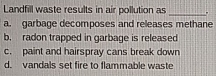 Landfill waste results in air pollution as _.
a. garbage decomposes and releases methane
b. radon trapped in garbage is released
c. paint and hairspray cans break down
d. vandals set fire to flammable waste