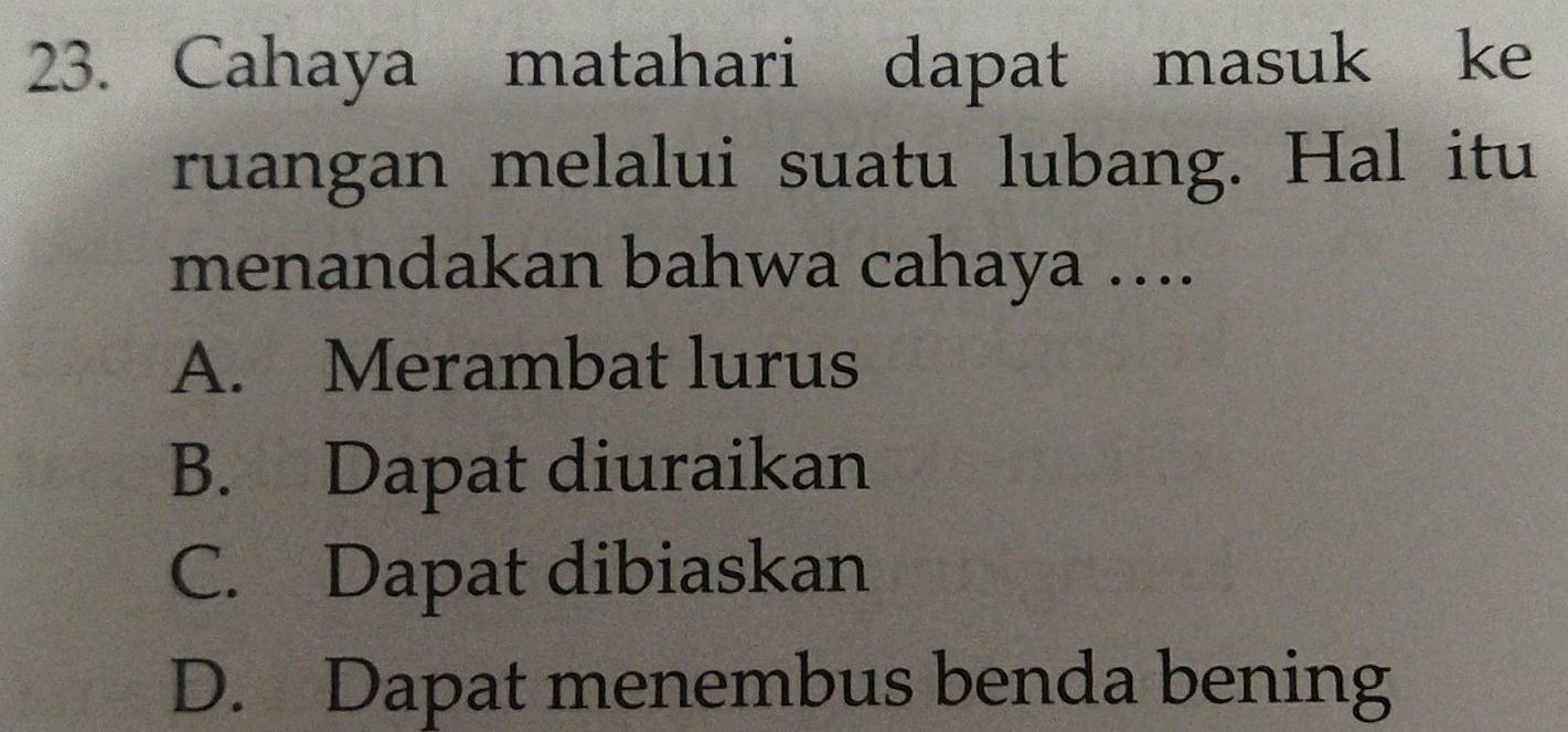 Cahaya matahari dapat masuk ke
ruangan melalui suatu lubang. Hal itu
menandakan bahwa cahaya …...
A. Merambat lurus
B. Dapat diuraikan
C. Dapat dibiaskan
D. Dapat menembus benda bening