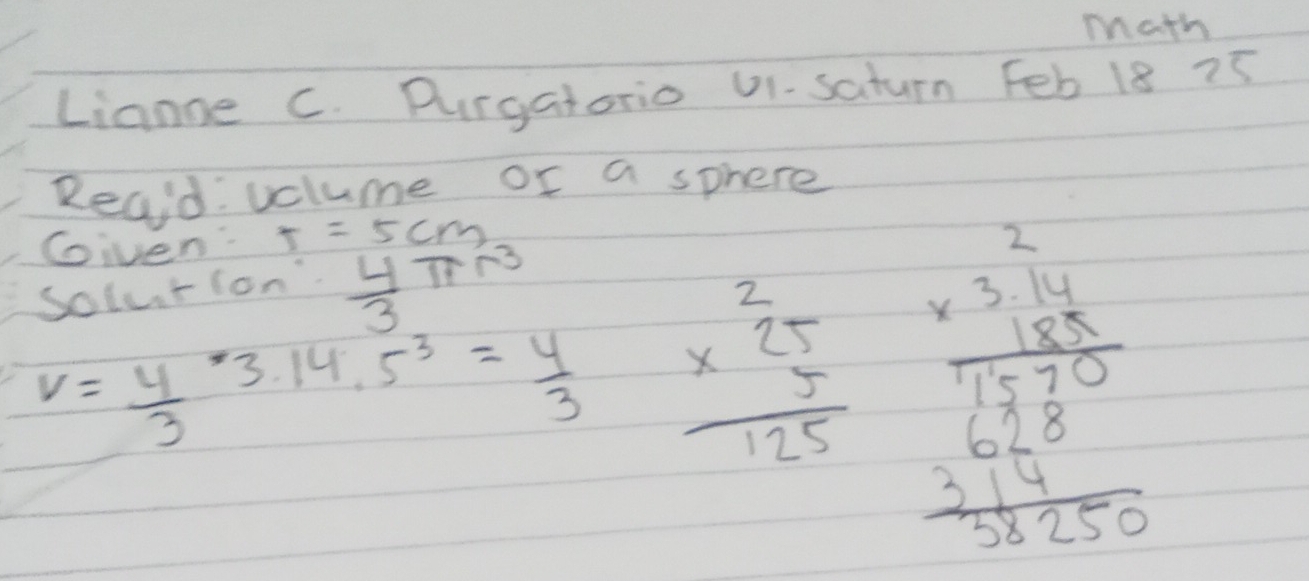 math 
Lianne c. Durgatorio 01- saturn Feb 18 75 
Reaid: volume or a sphere 
Given T=5cm
Solurion'  4/3 π r^3
V= 4/3 · 3.14.5^3= 4/3  beginarrayr 2 * 25 hline 125endarray beginarrayr 3beginarrayr 2 * 3 hline 1530 1 2 2 2 2endarray