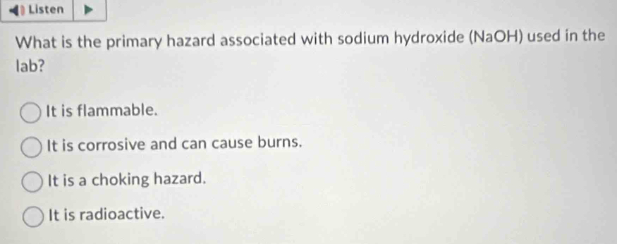 ( Listen
What is the primary hazard associated with sodium hydroxide (NaOH) used in the
lab?
It is flammable.
It is corrosive and can cause burns.
It is a choking hazard.
It is radioactive.