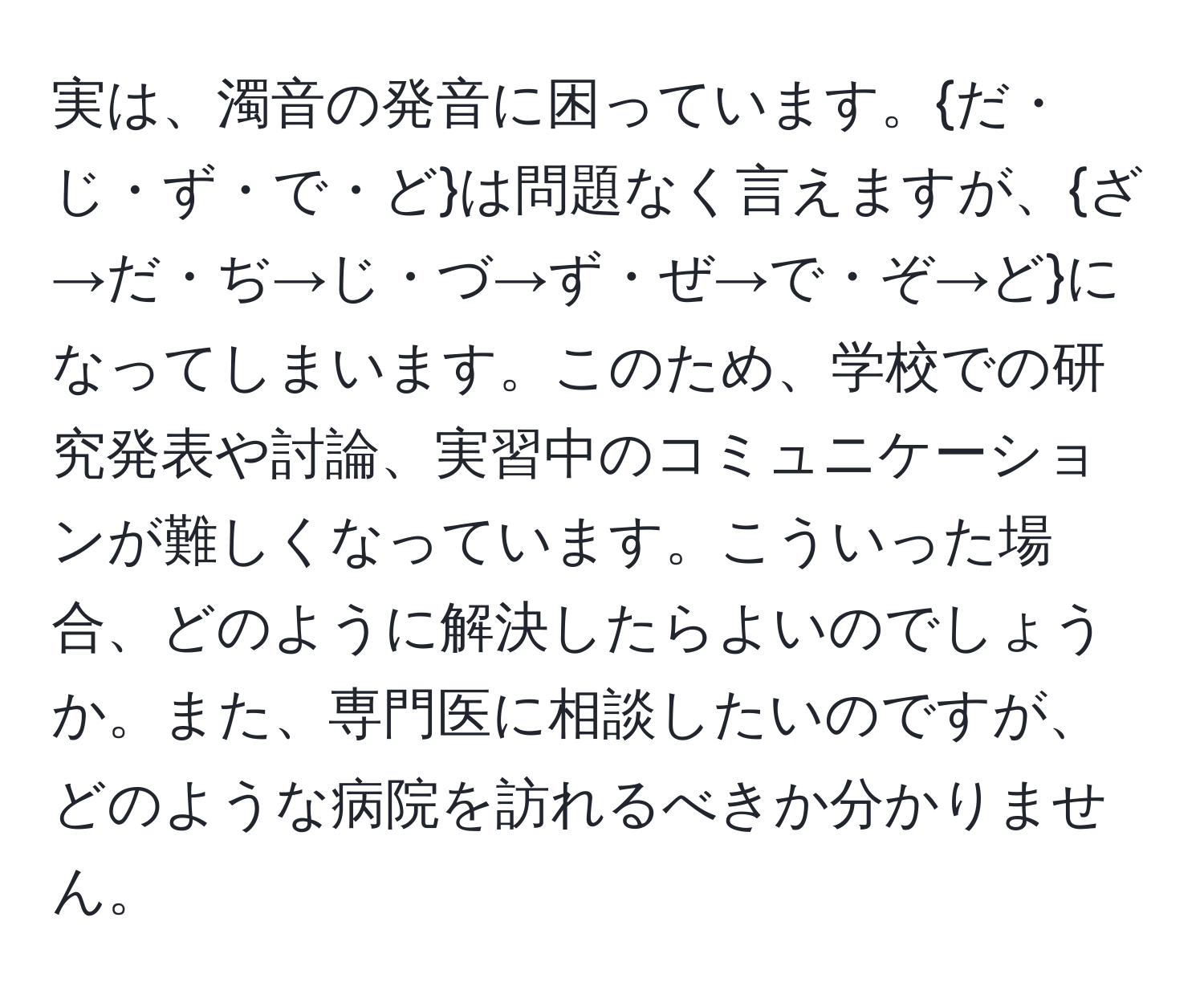 実は、濁音の発音に困っています。だ・じ・ず・で・どは問題なく言えますが、ざ→だ・ぢ→じ・づ→ず・ぜ→で・ぞ→どになってしまいます。このため、学校での研究発表や討論、実習中のコミュニケーションが難しくなっています。こういった場合、どのように解決したらよいのでしょうか。また、専門医に相談したいのですが、どのような病院を訪れるべきか分かりません。