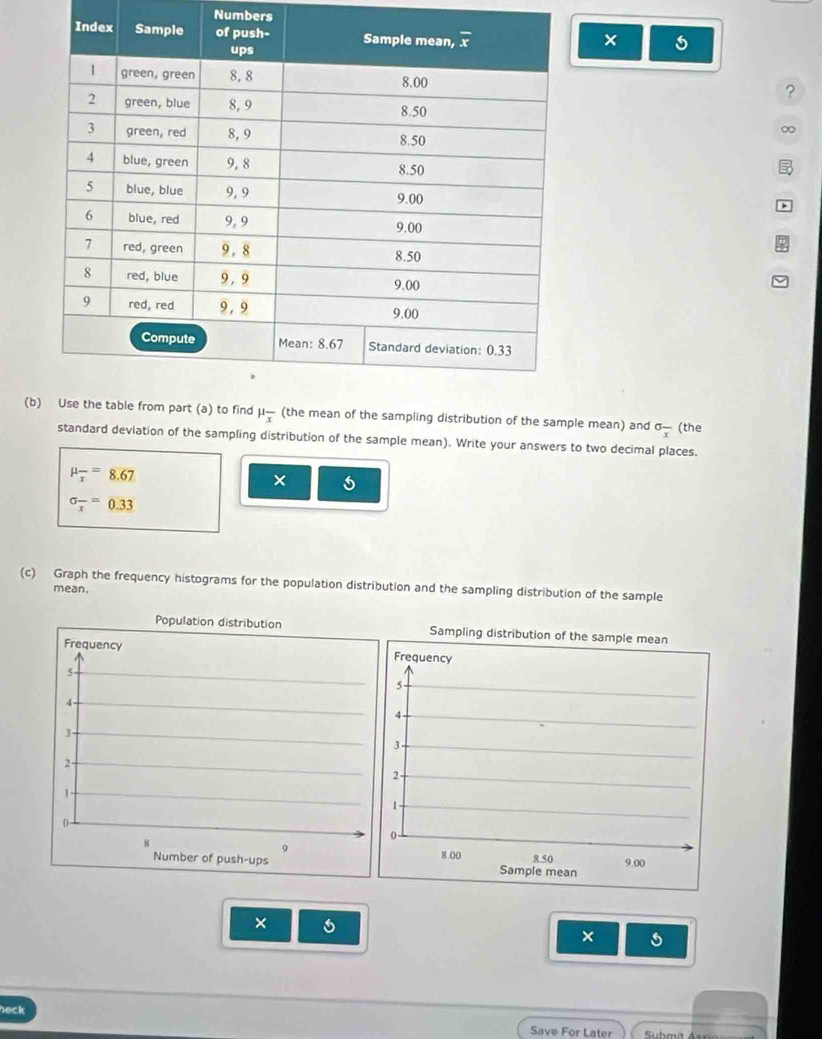 Numbers
×
?
∞
(b mu _overline x ean of the sampling distribution of the sample mean) and sigma frac x (the
standard deviation of the sampling distribution of the sample mean). Write your answers to two decimal places.
mu _overline x=8.67
×
sigma _overline x=0.33
(c) Graph the frequency histograms for the population distribution and the sampling distribution of the sample
mean.
Population distribution 
Frequency 
5
4
3
2-
1
0
B
9
Number of push-ups 
× 5
×
heck
Save For Later Suhmit