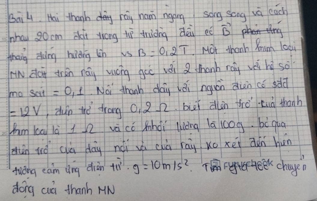 BaiL. Hai thanh rag ham ngáng song song vù each 
nhau 20cm dài zhong tì driàng dèi eǒ vector B
thang dàng huǒng lin vs B=0.2T Mor thanh Mim loai 
w dài drān ráu mōng goo vài Q thanh ráu vè hì so 
ma sai=0, 1 Noi thanh day lèi nguán din có sdld
=12V ùn thǒ trong 0. 2 2. biāi dlàn frǒ tuà thanh 
hm ka là l2 vā có mhdi luòng lā 10og. bò qua 
dàn tǒ cà dōg nói vá chà rāi xo xei ǎn hún 
tuǒng eam lìng diàn +11^3· g=10m/s^(12) Tek chage 
dong cuó thanh MN