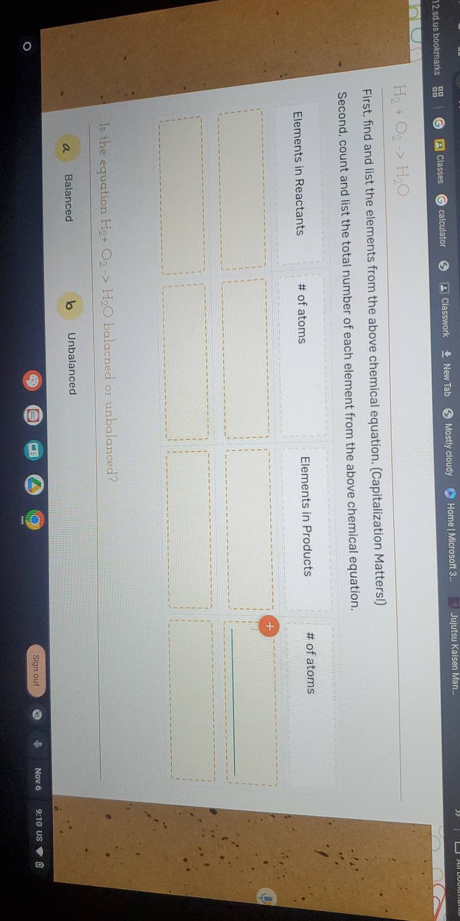 sd.us bookmarks Classe calculator Classwork New Tab Mostly cloudy Home| Microsoft 3... Jujutsu Kaisen Man...
H_2+O_2
First, find and list the elements from the above chemical equation. (Capitalization Matters!)
Second, count and list the total number of each element from the above chemical equation.
Elements in Reactants # of atoms Elements in Products # of atoms
Is the equation H_2 O_2to H_2C balacned or unbalanced?
a Balanced Unbalanced
Sign out Nov 6 9:10 US