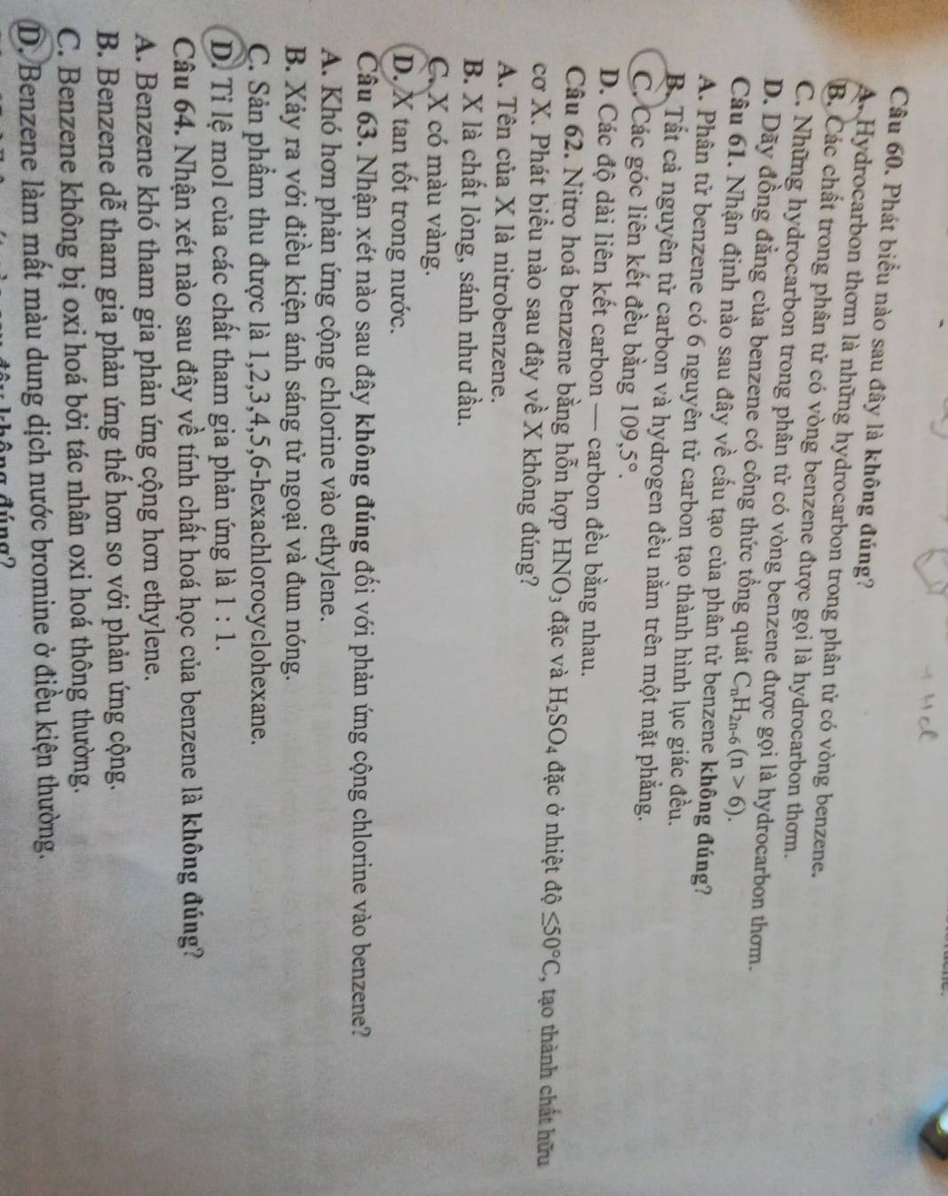 Phát biểu nào sau đây là không đúng?
A. Hydrocarbon thơm là những hydrocarbon trong phân tử có vòng benzene.
B. Các chất trong phân tử có vòng benzene được gọi là hydrocarbon thơm.
C. Những hydrocarbon trong phân tử có vòng benzene được gọi là hydrocarbon thơm.
D. Dãy đồng đẳng của benzene có công thức tổng quát C_nH_2n-6(n>6).
Câu 61. Nhận định nào sau đây về cấu tạo của phân tử benzene không đúng?
A. Phân tử benzene có 6 nguyên tử carbon tạo thành hình lục giác đều.
B. Tất cả nguyên tử carbon và hydrogen đều nằm trên một mặt phẳng.
C. Các góc liên kết đều bằng 109,5°.
D. Các độ dài liên kết carbon — carbon đều bằng nhau.
Câu 62. Nitro hoá benzene bằng hỗn hợp HNO_3 đặc và H_2SO_4 đặc ở nhiệt độ ≤ 50°C , tạo thành chất hữu
cơ X. Phát biểu nào sau đây về X không đúng?
A. Tên của X là nitrobenzene.
B. X là chất lỏng, sánh như dầu.
C. X có màu vàng.
D. X tan tốt trong nước.
Câu 63. Nhận xét nào sau đây không đúng đối với phản ứng cộng chlorine vào benzene?
A. Khó hơn phản ứng cộng chlorine vào ethylene.
B. Xảy ra với điều kiện ánh sáng tử ngoại và đun nóng.
C. Sản phẩm thu được là 1,2,3,4,5,6-hexachlorocyclohexane.
D. Tỉ lệ mol của các chất tham gia phản ứng là 1:1.
Câu 64. Nhận xét nào sau đây về tính chất hoá học của benzene là không đúng?
A. Benzene khó tham gia phản ứng cộng hơn ethylene.
B. Benzene dễ tham gia phản ứng thế hơn so với phản ứng cộng.
C. Benzene không bị oxi hoá bởi tác nhân oxi hoá thông thường.
D. Benzene làm mất màu dung dịch nước bromine ở điều kiện thường.
a dúna2