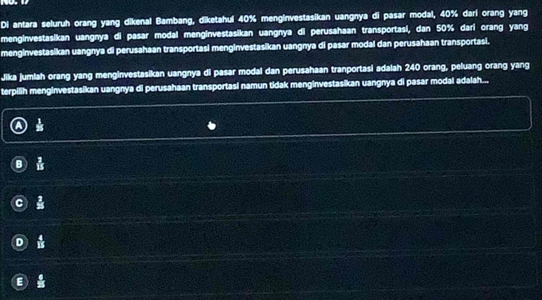 Di antara seluruh orang yang dikenal Bambang, diketahui 40% menginvestasikan uangnya di pasar modal, 40% dari orang yang 
menginvestasikan uangnya di pasar modal menginvestasikan uangnya di perusahaan transportasi, dan 50% dari orang yang 
menginvestasikan uangnya di perusahaan transportasi menginvestasikan uangnya di pasar modal dan perusahaan transportasi. 
Jika jumlah orang yang menginvestasikan uangnya di pasar modal dan perusahaan tranportasi adalah 240 orang, peluang orang yang 
terpilih mengInvestasikan uangnya di perusahaan transportasi namun tidak menginvestasikan uangnya di pasar modal adalah... 
i