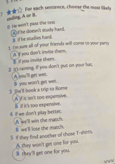 For each sentence, choose the most likely
1
ending, A or B.
() He won’t pass the test
A if he doesn't study hard.
B if he studies hard.
1 I'm sure all of your friends will come to your party
A If you don’t invite them.
B if you invite them.
2 It's raining. If you don’t put on your hat,
A you’ll get wet.
B you won't get wet.
3 She'll book a trip to Rome
A if it isn't too expensive.
B if it’s too expensive.
4 If we don’t play better,
A we'll win the match.
B we’ll lose the match.
5 If they find another of those T-shirts,
A they won't get one for you.
B they’ll get one for you.
WWW