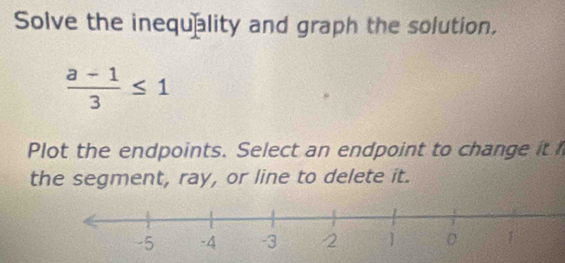 Solve the inequality and graph the solution,
 (a-1)/3 ≤ 1
Plot the endpoints. Select an endpoint to change it 
the segment, ray, or line to delete it.