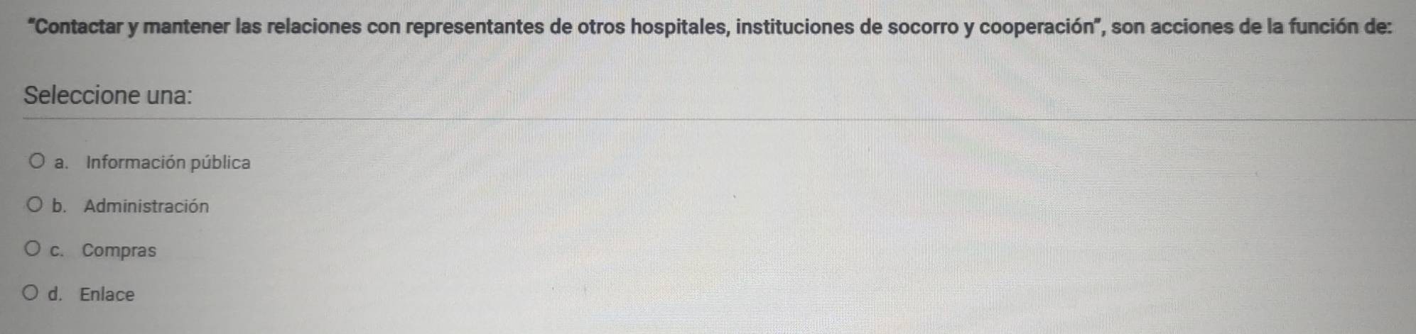 “Contactar y mantener las relaciones con representantes de otros hospitales, instituciones de socorro y cooperación”, son acciones de la función de:
Seleccione una:
a. Información pública
b. Administración
c. Compras
d. Enlace