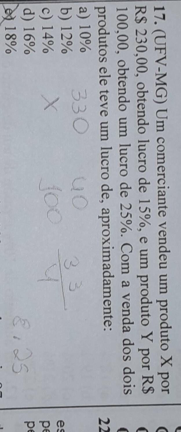 (UFV-MG) Um comerciante vendeu um produto X por
R$ 230,00, obtendo lucro de 15%, e um produto Y por R$
100,00, obtendo um lucro de 25%. Com a venda dos dois
produtos ele teve um lucro de, aproximadamente:
22
a) 10%
b) 12%
es
c) 14% pe
d) 16% p
e) 18%