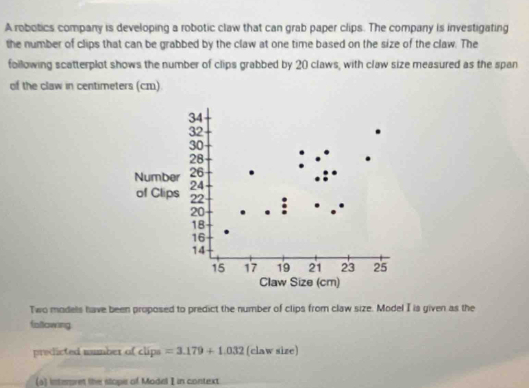 A robotics company is developing a robotic claw that can grab paper clips. The company is investigating 
the number of clips that can be grabbed by the claw at one time based on the size of the claw. The 
following scatterplot shows the number of clips grabbed by 20 claws, with claw size measured as the span 
of the claw in centimeters (cm).
34
32
30
28
Number 26
24
of Clips 22
20
18
16
14
15 17 19 21 23 25
Claw Size (cm) 
Two models have been proposed to predict the number of clips from claw size. Model I is given as the 
following 
predicted number of clips=3.179+1.032 (claw size) 
(a) interpret the slope of Model I in context