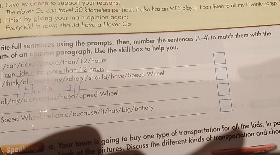 Give evidence to support your reasons: 
The Hover Go can travel 30 kilometers per hour. It also has an MP3 player. I can listen to all my favorite songs. 
. Finish by giving your main opinion again: 
Every kid in town should have a Hover Go. 
rite full sentences using the prompts. Then, number the sentences (1-4) to match them with the 
rts of an opinion paragraph. Use the skill box to help you. 
I/can/ride/it/more/than/ 12/hours _ 
I can ride it for more than 12 hours. 
l/think/all/tens/my/school/should/have/Speed Wheel 
_all/my/classmates/need/Speed Wheel 
_Speed Wheel/reliable/because/it/has/big/battery 
Speentng a. Your town is going to buy one type of transportation for all the kids. In po 
look at the pictures. Discuss the different kinds of transportation and cho