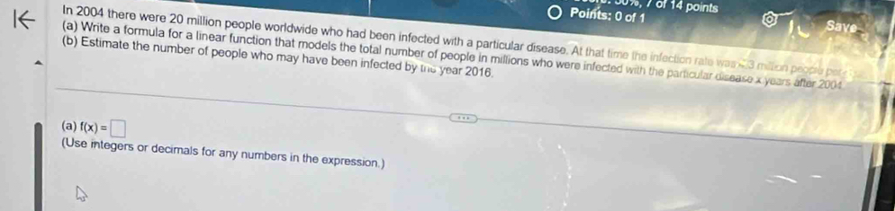 of 14 points 
Points: 0 of 1 Save 
In 2004 there were 20 million people worldwide who had been infected with a particular disease. At that time the infection rate was 23 million people per 
(a) Write a formula for a linear function that models the total number of people in millions who were infected with the particular disease x years after 2004
(b) Estimate the number of people who may have been infected by the year 2016. 
(a) f(x)=□
(Use integers or decimals for any numbers in the expression.)