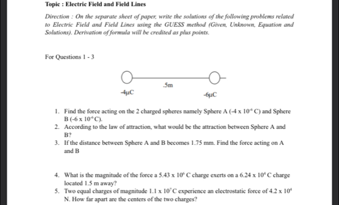 Topic : Electric Field and Field Lines 
Direction : On the separate sheet of paper, write the solutions of the following problems related 
to Electric Field and Field Lines using the GUESS method (Given, Unknown, Equation and 
Solutions). Derivation of formula will be credited as plus points. 
For Questions 1 - 3 
. 5m
-4μC -6μC
1. Find the force acting on the 2 charged spheres namely Sphere A(-4* 10^(-6)C) and Sphere
B(-6* 10^(-6)C). 
2. According to the law of attraction, what would be the attraction between Sphere A and
B? 
3. If the distance between Sphere A and B becomes 1.75 mm. Find the force acting on A 
and B
4. What is the magnitude of the force a 5.43* 10^6C charge exerts on a 6.24* 10^4C charge 
located 1.5 m away? 
5. Two equal charges of magnitude 1.1* 10^7C experience an electrostatic force of 4.2* 10^4
N. How far apart are the centers of the two charges?