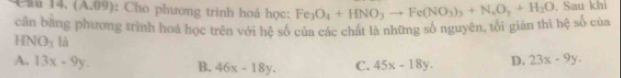 1* 7,11 : Cho phương trình hoá học:
cần bằng phương trình hoá học trên với hệ số của các chất là những số nguyên, tối giản thì hệ số của Fe_3O_4+HNO_3to Fe(NO_3)_3+N_2O_3+H_2O. Sau khi
HNO_3 là
A, 13x-9y. 46x-18y. C. 45x-18y. D. 23x-9y. 
B.