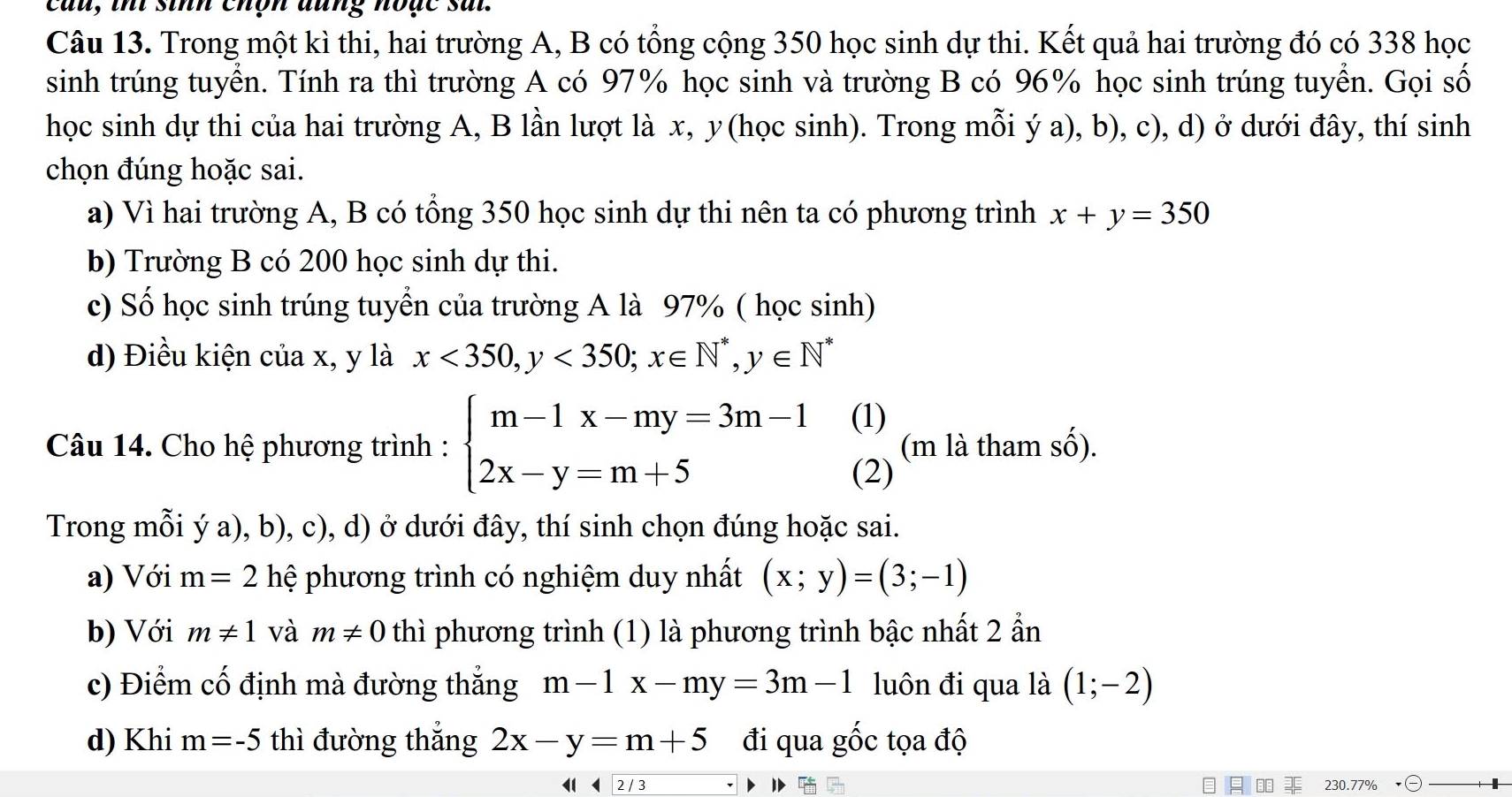 cau, thi sinh chộn đung hoặc sai.
Câu 13. Trong một kì thi, hai trường A, B có tổng cộng 350 học sinh dự thi. Kết quả hai trường đó có 338 học
sinh trúng tuyển. Tính ra thì trường A có 97% học sinh và trường B có 96% học sinh trúng tuyển. Gọi số
học sinh dự thi của hai trường A, B lần lượt là x, y(học sinh). Trong mỗi ý a), b), c), d) ở dưới đây, thí sinh
chọn đúng hoặc sai.
a) Vì hai trường A, B có tổng 350 học sinh dự thi nên ta có phương trình x+y=350
b) Trường B có 200 học sinh dự thi.
c) Số học sinh trúng tuyền của trường A là 97% ( học sinh)
d) Điều kiện của x, y là x<350,y<350;x∈ N^*,y∈ N^*
(1)
Câu 14. Cho hệ phương trình : beginarrayl m-1x-my=3m-1 2x-y=m+5endarray. (2) (m là tham s (widehat O)
Trong mỗi ý a), b), c), d) ở dưới đây, thí sinh chọn đúng hoặc sai.
a) Với m=2 hệ phương trình có nghiệm duy nhất (x;y)=(3;-1)
b) Với m!= 1 và m!= 0 thì phương trình (1) là phương trình bậc nhất 2 ẩn
c) Điểm cố định mà đường thắng m-1x-my=3m-1 luôn đi qua là (1;-2)
d) Khi m=-5 thì đường thắng 2x-y=m+5 đi qua gốc tọa độ
◀  2/ 3  230.77%