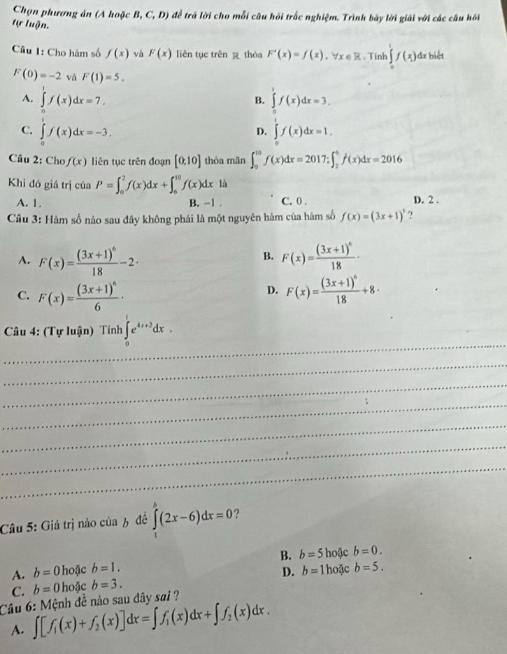 Chọn phương ản (A hoặc B, C, D) để trá lời cho mỗi câu hồi trắc nghiệm. Trình bày lời giải với các cầu hồi
tự luận.
Câu 1: Cho hàm số f(x) vù F(x) liên tục trên  thóa F'(x)=f(x),forall x∈ R. Tinh ∈tlimits _0^(1f(x) dx biết
F(0)=-2 và F(1)=5.
A. ∈tlimits _0^1f(x)dx=7. ∈tlimits _0^1f(x)dx=3.
B.
C. ∈tlimits _0^1f(x)dx=-3. ∈tlimits _0^1f(x)dx=1.
D.
Câu 2: Cho f(x) liên tục trên đoạn [0,10] thỏa mãn ∈t _0^(10)f(x)dx=2017;∈t _2^6f(x)dx=2016
Khi đó giá trị của P=∈t _0^2f(x)dx+∈t _6^(10)f(x)dx là
A. 1. B. -1 . C. 0 . D. 2 .
Câu 3: Hàm số nào sau đây không phái là một nguyên hàm của hàm số f(x)=(3x+1)^5) ?
B.
A. F(x)=frac (3x+1)^618-2· F(x)=frac (3x+1)^618·
D.
C. F(x)=frac (3x+1)^66· F(x)=frac (3x+1)^618+8·
_
* Câu 4: (Tự luận) Tính ∈tlimits _0^(1e^4x+2)dx.
_
_
_
_
_
_
Câu 5: Giá trị nào của 6 đề ∈tlimits _1^(n(2x-6)dx=0 ?
A. b=0 hoặc b=1. B. b=5 hoặc b=0.
C. b=0 hoặc b=3. D. b= 1 hoặc b=5.
Câu 6: Mệnh đề nào sau dây sai ?
A. ∈t [f_1)(x)+f_2(x)]dx=∈t f_1(x)dx+∈t f_2(x)dx.