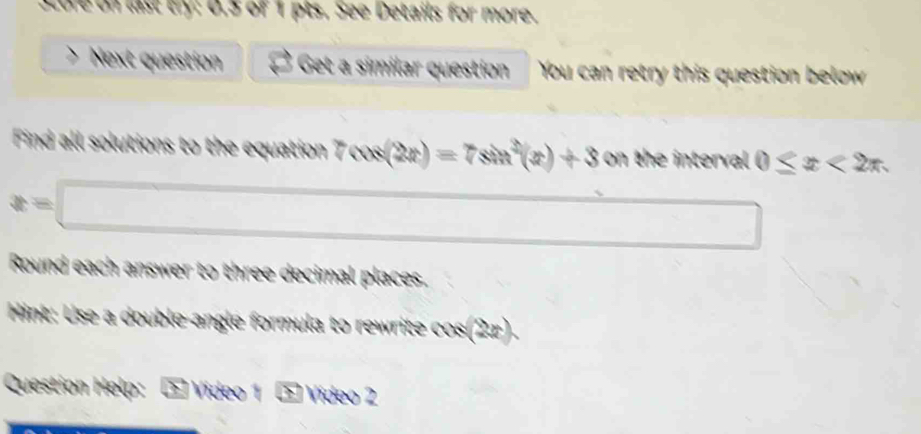 Sture on last try: 0.5 of 1 pts. See Details for more. 
、 Next question Get a similar question You can retry this question below 
Find all solutions to the equation 7cos (2x)=7sin^2(x)+3 on the interval 0≤ x<2π
x=□
□ 
Round each answer to three decimal places. 
Hint: Use a double-angle formula to rewrite c cos (2x). 
Question Help: * Vídeo 1 Vídeo 2