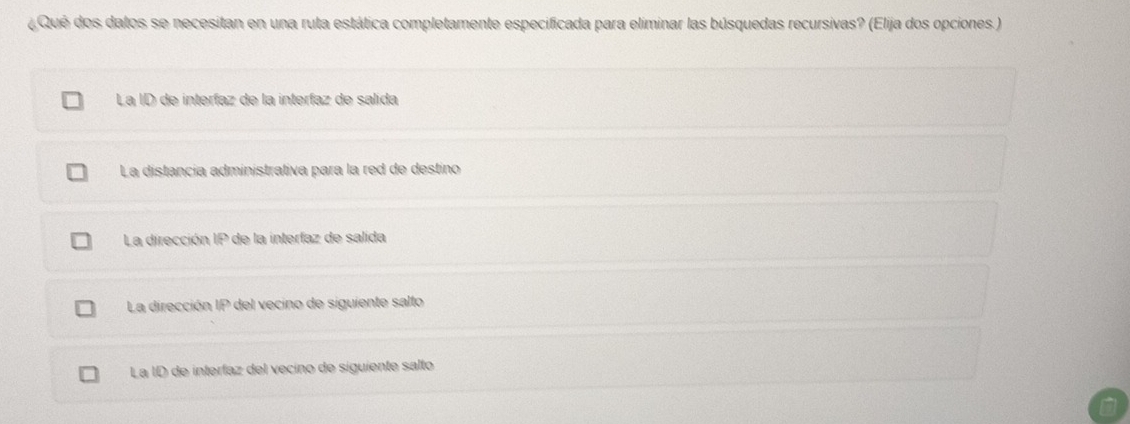 ¿ Qué dos datos se necesitan en una ruta estática completamente especificada para eliminar las búsquedas recursivas? (Elija dos opciones.)
La ID de interíaz de la interíaz de salida
La distancia administrativa para la red de destino
La dirección IP de la interfaz de salida
La dirección 40° e del vecino de siguiente salto
La ID de interlaz del vecino de siguiente salto