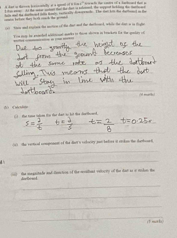 A dart is thrown horizontally at a speed of 8 0 n x^2 rowards the centre of a dardoand that i
2.0m away At the same instant that the dart is released, the support holding the dartboard 
fails and the dartboard falls freely, vertically downwards. The dart hits the dartboard in the 
centre before they both reach the ground. 
(a) State and explain the motion of the dart and the dartboard, while the dart is in flight 
You may be awarded additional marks to those shown in brackets for the quality of 
wriffen commmication in your mswer 
_ 
_ 
_ 
_ 
(4 marks) 
(b) Calculate 
(i) the time taken for the dart to hit the dartboard. 
_ 
_ 
_ 
(ii) the vertical component of the dart's velocity just before it strikes the dartboard. 
_ 
81 
_ 
(iii) the magnitude and direction of the resultant velocity of the dart as it strikes the 
dartboard. 
_ 
_ 
_ 
_ 
(5 marks)