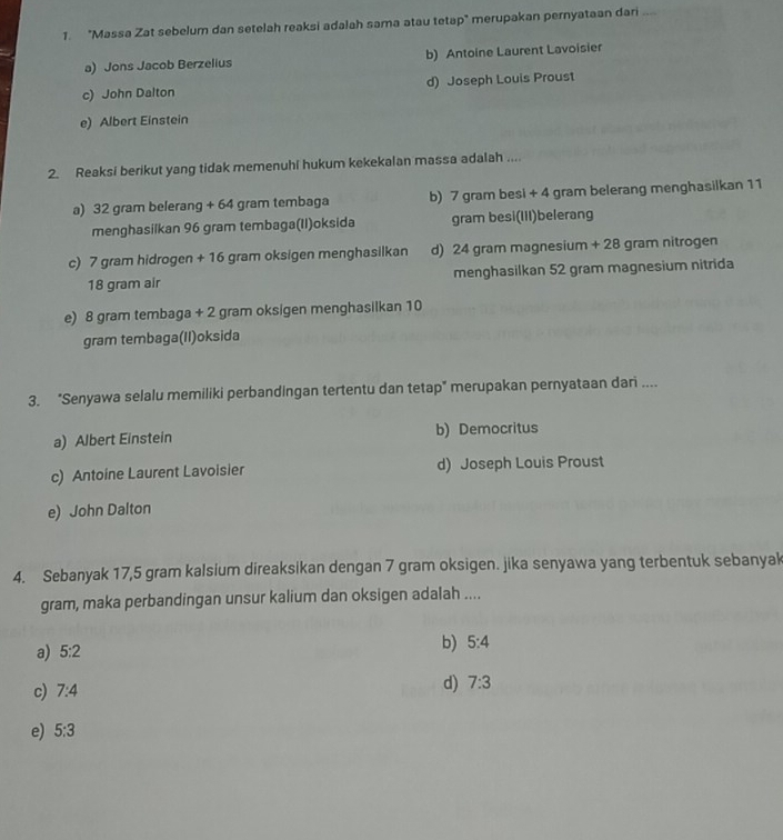 "Massa Zat sebelum dan setelah reaksi adalah sama atau tetap" merupakan pernyataan dari ...
a) Jons Jacob Berzelius b) Antoine Laurent Lavoisier
c) John Dalton d) Joseph Louis Proust
e) Albert Einstein
2. Reaksi berikut yang tidak memenuhi hukum kekekalan massa adalah ....
a) 32 gram belerang + 64 gram tembaga b) 7 gram besi + 4 gram belerang menghasilkan 11
menghasilkan 96 gram tembaga(II)oksida gram besi(III)belerang
c) 7 gram hidrogen + 16 gram oksigen menghasilkan d) 24 gram magnesium + 28 gram nitrogen
18 gram air menghasilkan 52 gram magnesium nitrida
e) 8 gram tembaga + 2 gram oksigen menghasilkan 10
gram tembaga(II)oksida
3. "Senyawa selalu memiliki perbandingan tertentu dan tetap" merupakan pernyataan dari ....
a) Albert Einstein b) Democritus
c) Antoine Laurent Lavoisier d) Joseph Louis Proust
e) John Dalton
4. Sebanyak 17,5 gram kalsium direaksikan dengan 7 gram oksigen. jika senyawa yang terbentuk sebanyak
gram, maka perbandingan unsur kalium dan oksigen adalah ....
a) 5:2
b) 5:4
c) 7:4 d) 7:3
e) 5:3