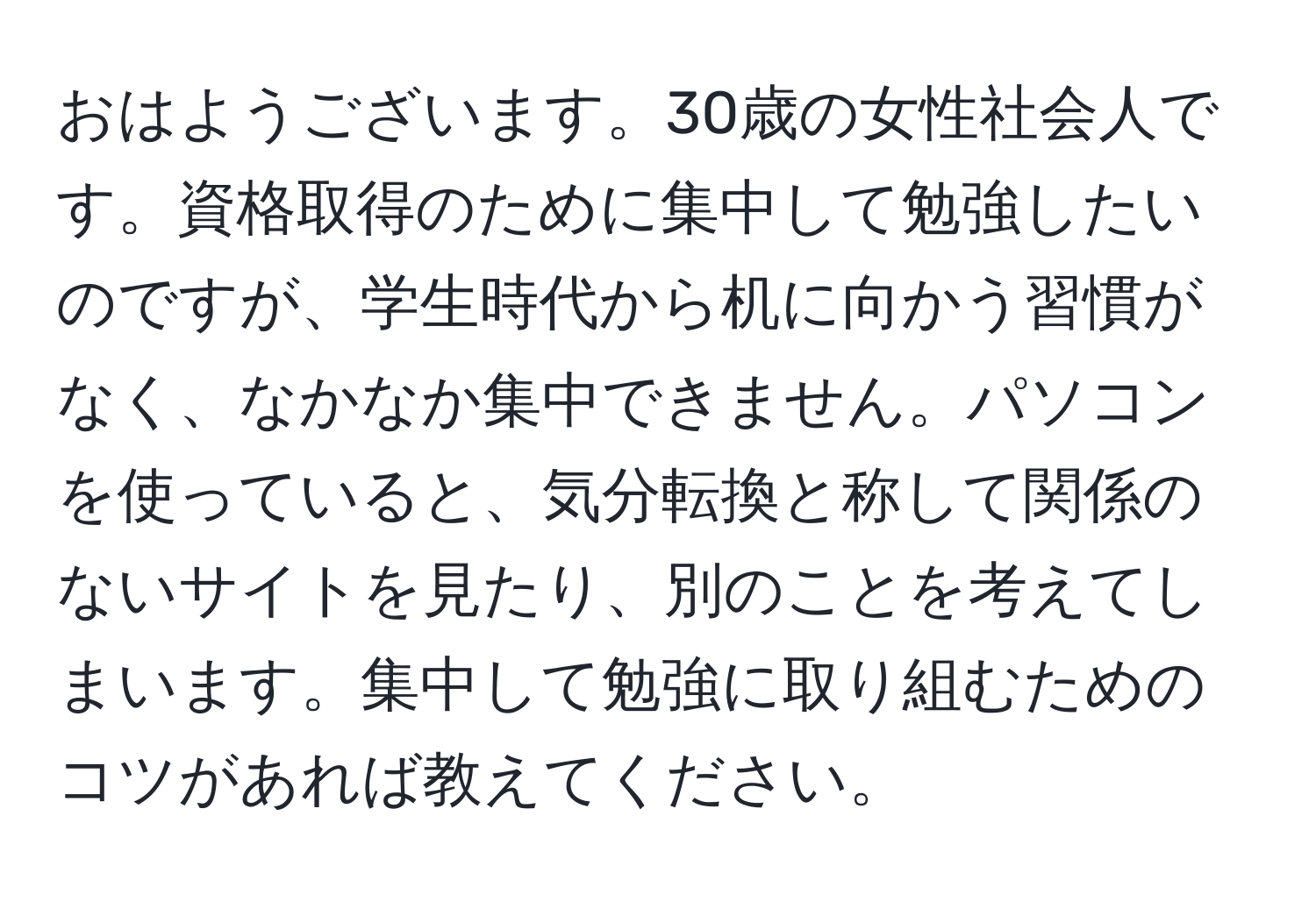 おはようございます。30歳の女性社会人です。資格取得のために集中して勉強したいのですが、学生時代から机に向かう習慣がなく、なかなか集中できません。パソコンを使っていると、気分転換と称して関係のないサイトを見たり、別のことを考えてしまいます。集中して勉強に取り組むためのコツがあれば教えてください。