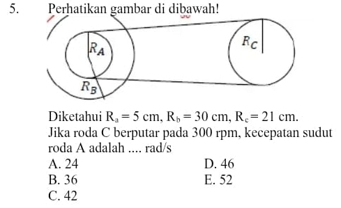 Perhatikan gambar di dibawah!
Diketahui R_a=5cm,R_b=30cm,R_c=21cm.
Jika roda C berputar pada 300 rpm, kecepatan sudut
roda A adalah .... rad/s
A. 24 D. 46
B. 36 E. 52
C. 42