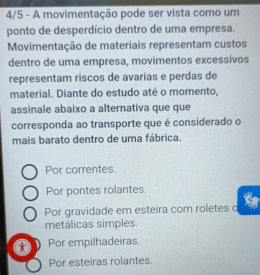 4/5 - A movimentação pode ser vista como um
ponto de desperdício dentro de uma empresa.
Movimentação de materiais representam custos
dentro de uma empresa, movimentos excessivos
representam riscos de avarias e perdas de
material. Diante do estudo até o momento,
assinale abaixo a alternativa que que
corresponda ao transporte que é considerado o
mais barato dentro de uma fábrica.
Por correntes.
Por pontes rolantes.
Por gravidade em esteira com roletes d
metálicas simples.
Por empilhadeiras.
Por esteiras rolantes.