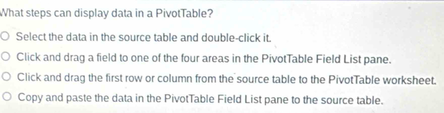 What steps can display data in a PivotTable? 
Select the data in the source table and double-click it. 
Click and drag a field to one of the four areas in the PivotTable Field List pane. 
Click and drag the first row or column from the source table to the PivotTable worksheet. 
Copy and paste the data in the PivotTable Field List pane to the source table.