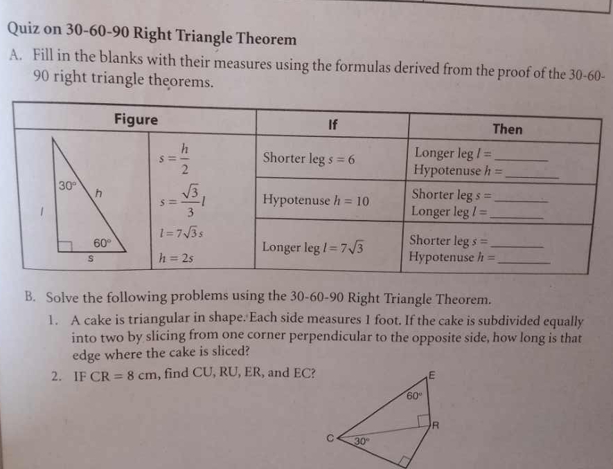 Quiz on 30-60-90 Right Triangle Theorem
A. Fill in the blanks with their measures using the formulas derived from the proof of the 30-60-
90 right triangle theorems.
B. Solve the following problems using the 30-60-90 Right Triangle Theorem.
1. A cake is triangular in shape. Each side measures 1 foot. If the cake is subdivided equally
into two by slicing from one corner perpendicular to the opposite side, how long is that
edge where the cake is sliced?
2. IF CR=8cm , find CU, RU, ER, and EC?