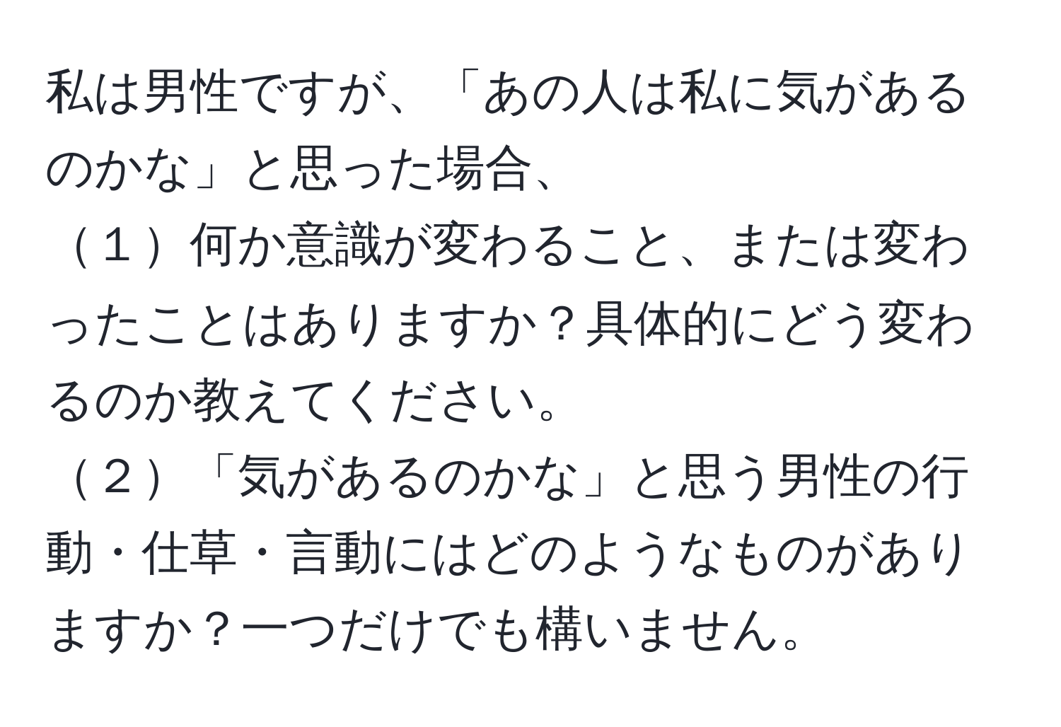 私は男性ですが、「あの人は私に気があるのかな」と思った場合、  
１何か意識が変わること、または変わったことはありますか？具体的にどう変わるのか教えてください。  
２「気があるのかな」と思う男性の行動・仕草・言動にはどのようなものがありますか？一つだけでも構いません。