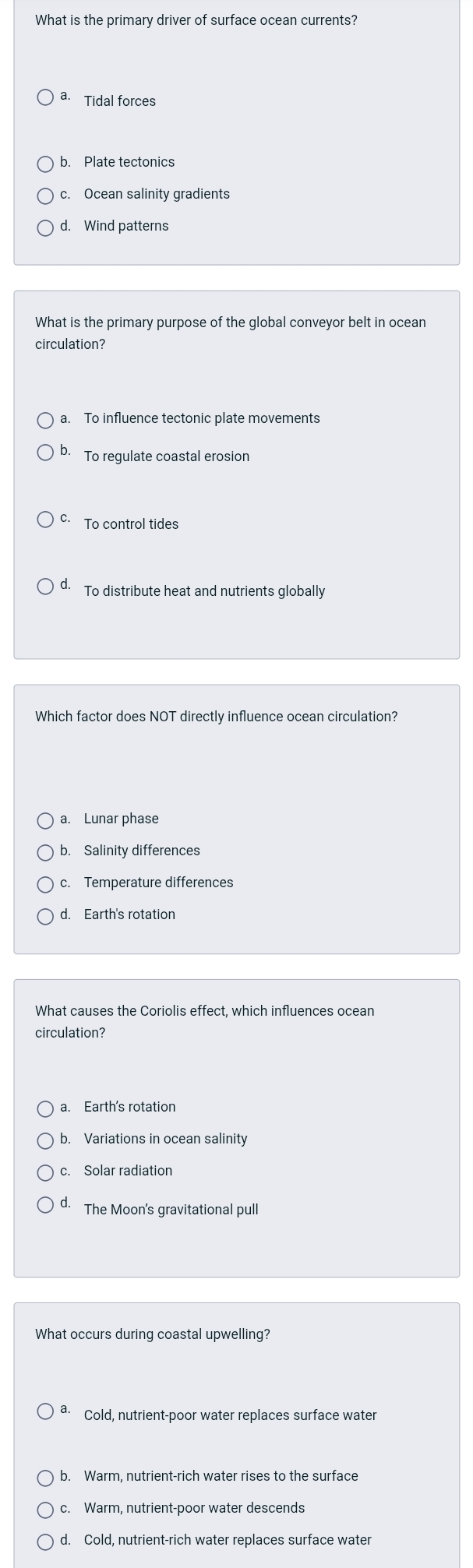 What is the primary driver of surface ocean currents?
a. Tidal forces
b. Plate tectonics
c. Ocean salinity gradients
d. Wind patterns
What is the primary purpose of the global conveyor belt in ocean
circulation?
a. To influence tectonic plate movements
b. To regulate coastal erosion
c. To control tides
d. To distribute heat and nutrients globally
Which factor does NOT directly influence ocean circulation?
a. Lunar phase
b. Salinity differences
c. Temperature differences
d. Earth's rotation
What causes the Coriolis effect, which influences ocean
circulation?
a. Earth's rotation
b. Variations in ocean salinity
d. The Moon's gravitational pull
What occurs during coastal upwelling?
a. Cold, nutrient-poor water replaces surface water
b. Warm, nutrient-rich water rises to the surface
c. Warm, nutrient-poor water descends
d. Cold, nutrient-rich water replaces surface water