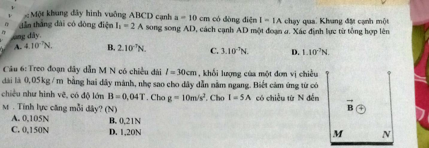 5:Một khung dây hình vuông ABCD cạnh a=10cm có dòng điện I=IA chạy qua. Khung đặt cạnh một
n dẫn thẳng dài có dòng điện I_1=2A song song AD, cách cạnh AD một đoạn a. Xác định lực từ tổng hợp lên
n lng dây.
A. 4.10^(-7)N. B. 2.10^(-7)N.
C. 3.10^(-7)N. D. 1.10^(-7)N.
Câu 6: Treo đoạn dây dẫn M N có chiều dài l=30cm , khối lượng của một đơn vị chiều
dài là 0,05kg /m bằng hai dây mảnh, nhẹ sao cho dây dẫn nằm ngang. Biết cảm ứng từ có
chiều như hình vẽ, có độ lớn B=0,04T. Cho g=10m/s^2. Cho I=5A có chiều từ N đến
M . Tính lực căng mỗi dây? (N)
A. 0,105N B. 0,21N
C. 0,150N D. 1,20N